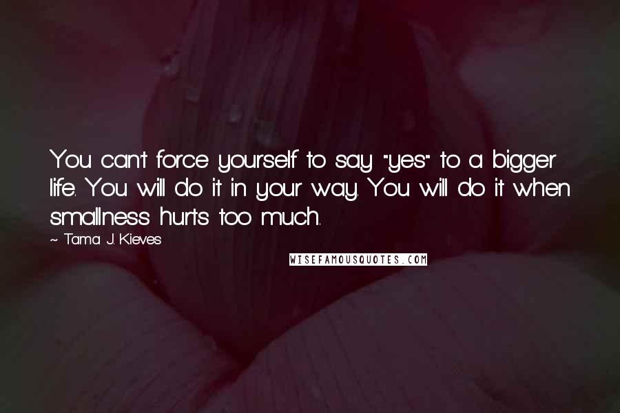 Tama J. Kieves Quotes: You can't force yourself to say "yes" to a bigger life. You will do it in your way. You will do it when smallness hurts too much.