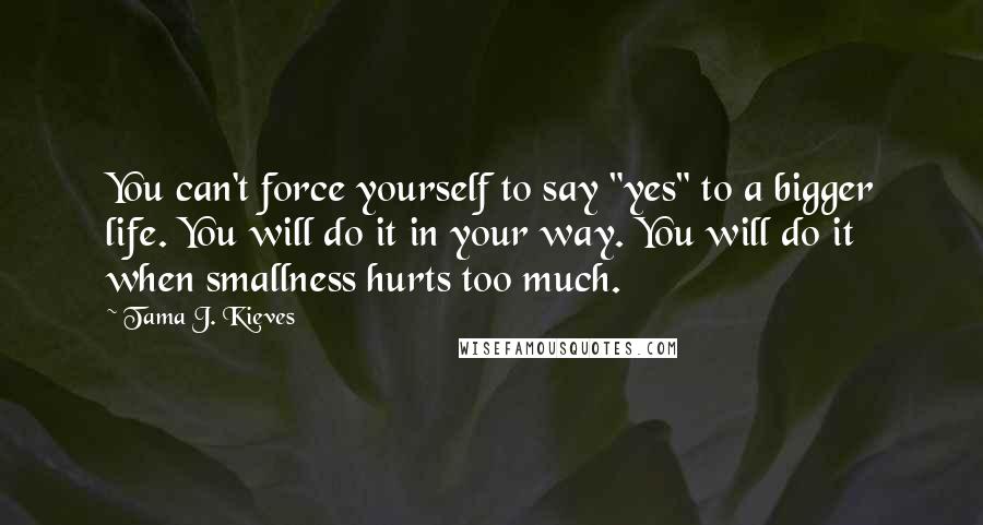 Tama J. Kieves Quotes: You can't force yourself to say "yes" to a bigger life. You will do it in your way. You will do it when smallness hurts too much.
