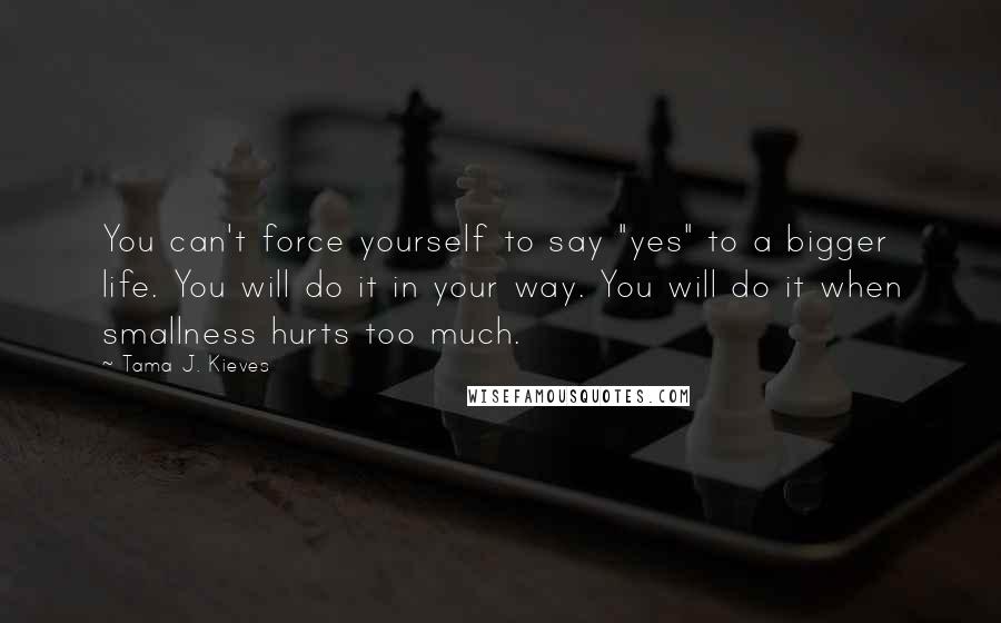Tama J. Kieves Quotes: You can't force yourself to say "yes" to a bigger life. You will do it in your way. You will do it when smallness hurts too much.