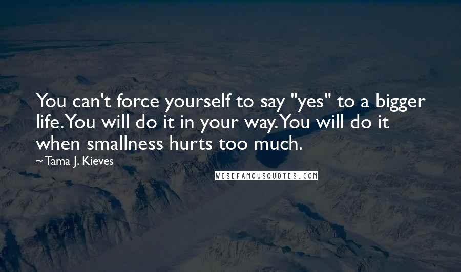 Tama J. Kieves Quotes: You can't force yourself to say "yes" to a bigger life. You will do it in your way. You will do it when smallness hurts too much.