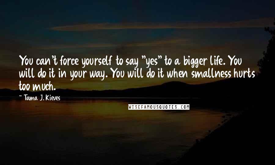 Tama J. Kieves Quotes: You can't force yourself to say "yes" to a bigger life. You will do it in your way. You will do it when smallness hurts too much.