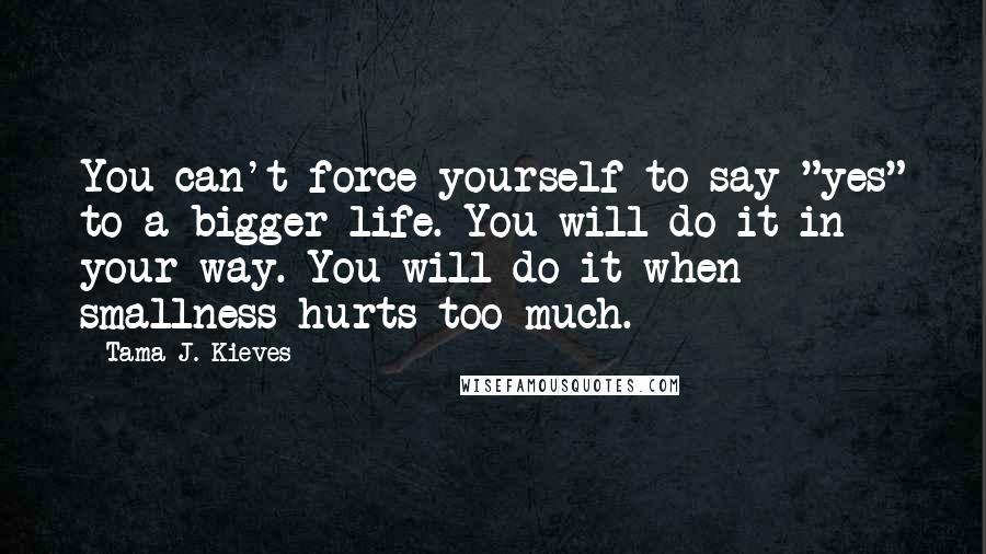 Tama J. Kieves Quotes: You can't force yourself to say "yes" to a bigger life. You will do it in your way. You will do it when smallness hurts too much.