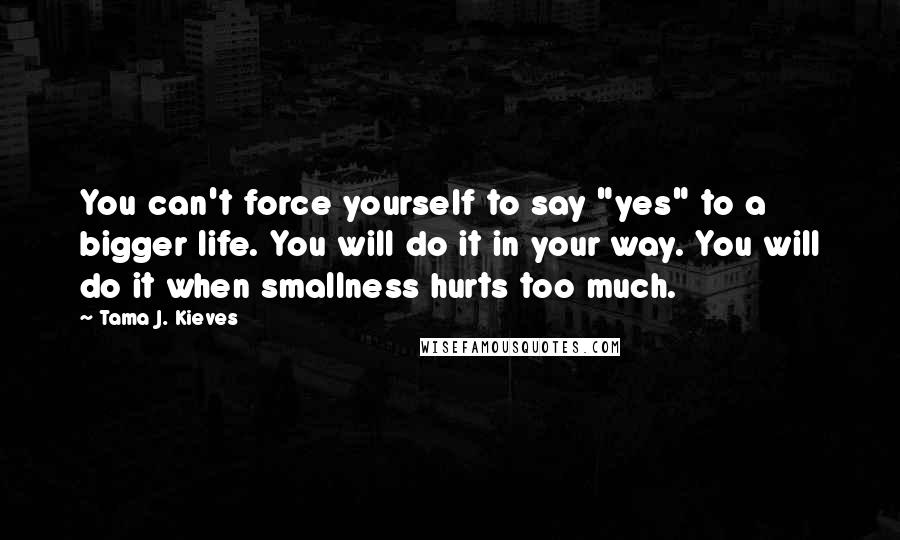 Tama J. Kieves Quotes: You can't force yourself to say "yes" to a bigger life. You will do it in your way. You will do it when smallness hurts too much.