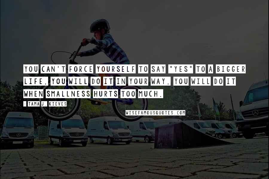 Tama J. Kieves Quotes: You can't force yourself to say "yes" to a bigger life. You will do it in your way. You will do it when smallness hurts too much.