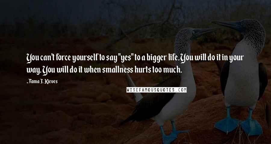 Tama J. Kieves Quotes: You can't force yourself to say "yes" to a bigger life. You will do it in your way. You will do it when smallness hurts too much.