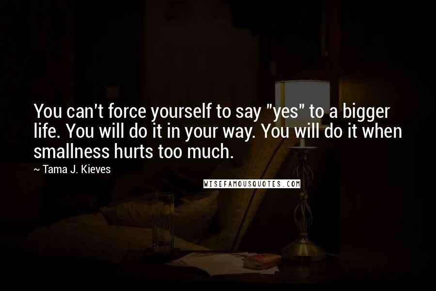 Tama J. Kieves Quotes: You can't force yourself to say "yes" to a bigger life. You will do it in your way. You will do it when smallness hurts too much.