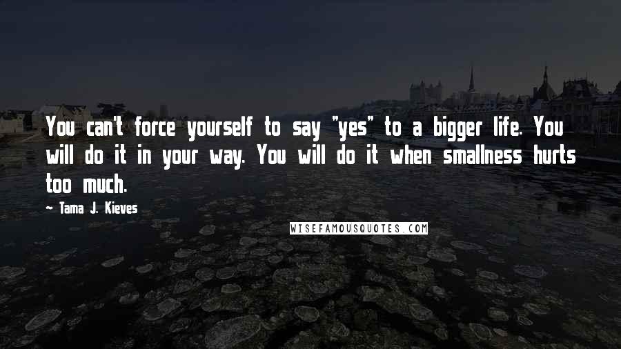 Tama J. Kieves Quotes: You can't force yourself to say "yes" to a bigger life. You will do it in your way. You will do it when smallness hurts too much.