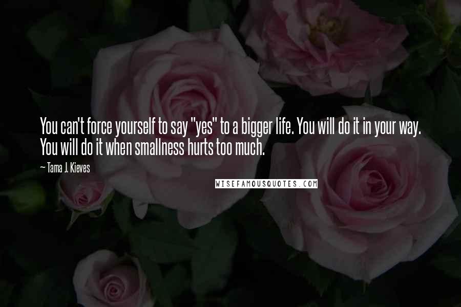 Tama J. Kieves Quotes: You can't force yourself to say "yes" to a bigger life. You will do it in your way. You will do it when smallness hurts too much.
