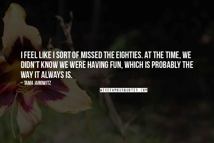 Tama Janowitz Quotes: I feel like I sort of missed the eighties. At the time, we didn't know we were having fun, which is probably the way it always is.