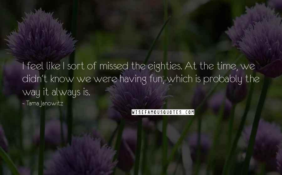 Tama Janowitz Quotes: I feel like I sort of missed the eighties. At the time, we didn't know we were having fun, which is probably the way it always is.