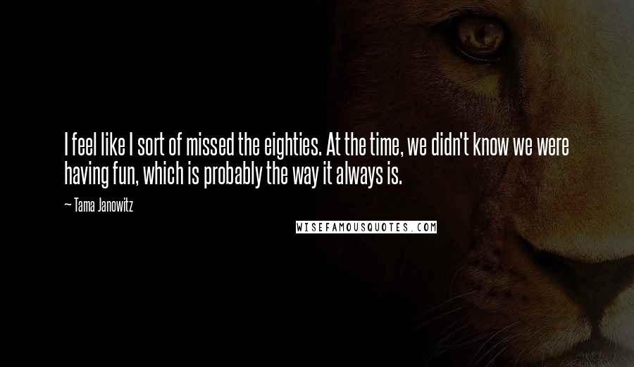 Tama Janowitz Quotes: I feel like I sort of missed the eighties. At the time, we didn't know we were having fun, which is probably the way it always is.