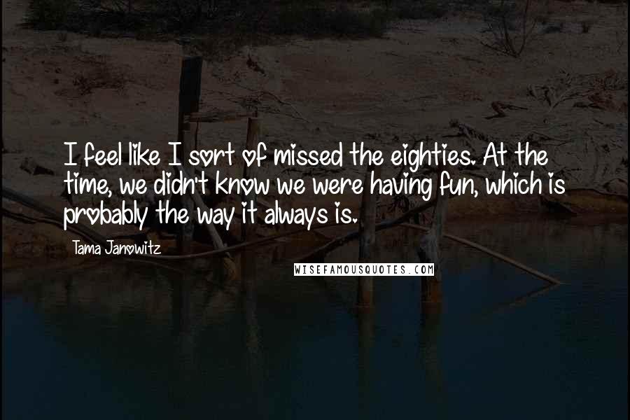 Tama Janowitz Quotes: I feel like I sort of missed the eighties. At the time, we didn't know we were having fun, which is probably the way it always is.
