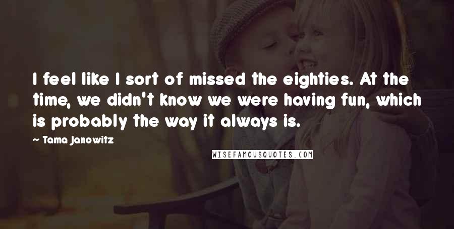 Tama Janowitz Quotes: I feel like I sort of missed the eighties. At the time, we didn't know we were having fun, which is probably the way it always is.