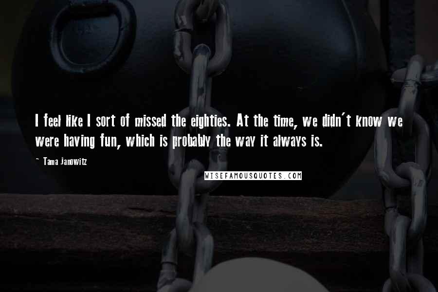 Tama Janowitz Quotes: I feel like I sort of missed the eighties. At the time, we didn't know we were having fun, which is probably the way it always is.