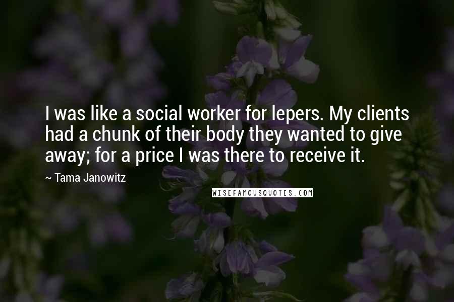 Tama Janowitz Quotes: I was like a social worker for lepers. My clients had a chunk of their body they wanted to give away; for a price I was there to receive it.