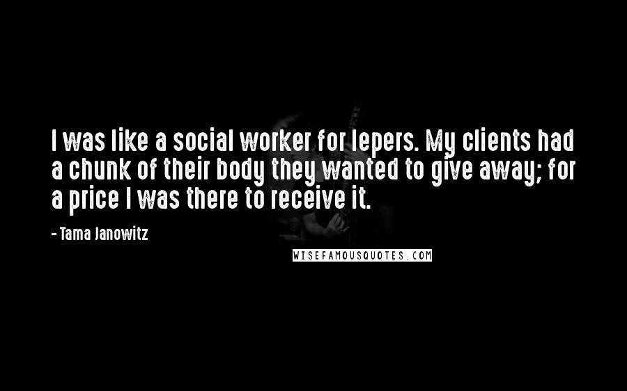 Tama Janowitz Quotes: I was like a social worker for lepers. My clients had a chunk of their body they wanted to give away; for a price I was there to receive it.