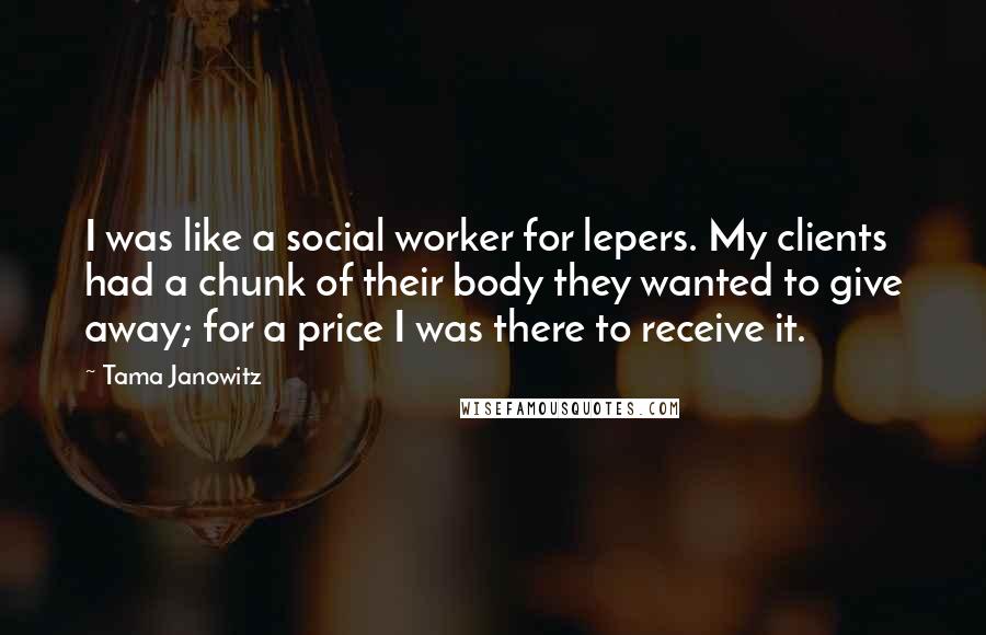 Tama Janowitz Quotes: I was like a social worker for lepers. My clients had a chunk of their body they wanted to give away; for a price I was there to receive it.