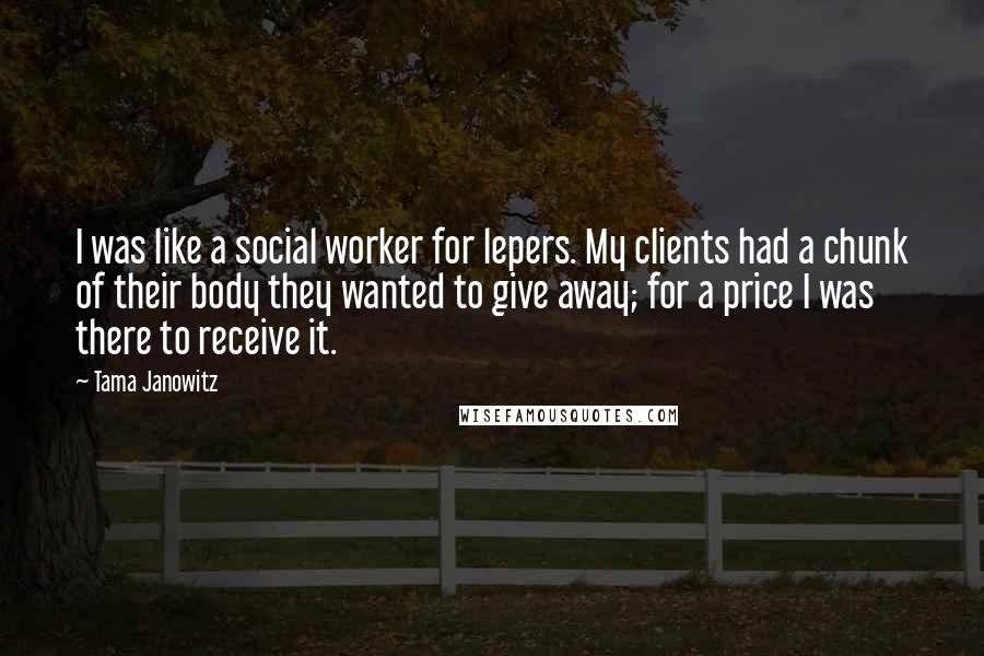 Tama Janowitz Quotes: I was like a social worker for lepers. My clients had a chunk of their body they wanted to give away; for a price I was there to receive it.