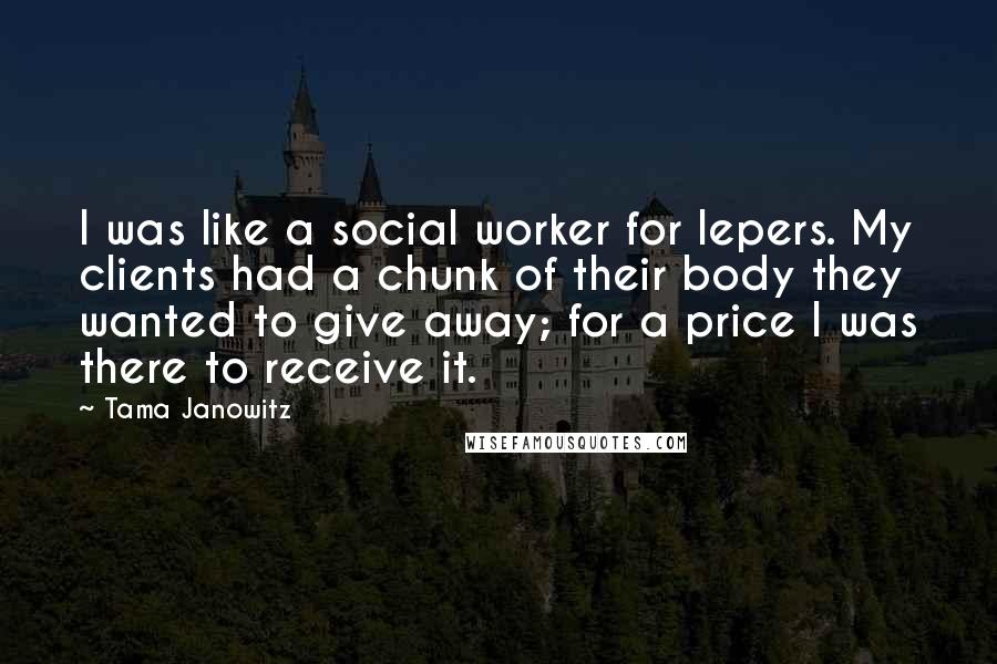 Tama Janowitz Quotes: I was like a social worker for lepers. My clients had a chunk of their body they wanted to give away; for a price I was there to receive it.