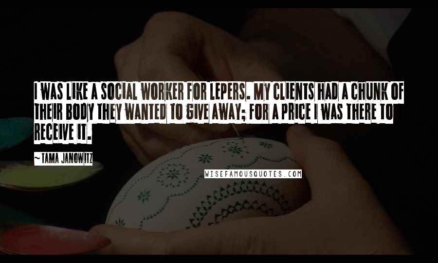Tama Janowitz Quotes: I was like a social worker for lepers. My clients had a chunk of their body they wanted to give away; for a price I was there to receive it.