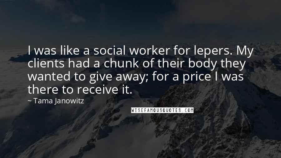 Tama Janowitz Quotes: I was like a social worker for lepers. My clients had a chunk of their body they wanted to give away; for a price I was there to receive it.