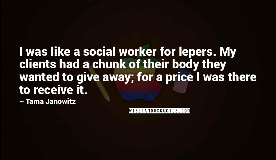 Tama Janowitz Quotes: I was like a social worker for lepers. My clients had a chunk of their body they wanted to give away; for a price I was there to receive it.
