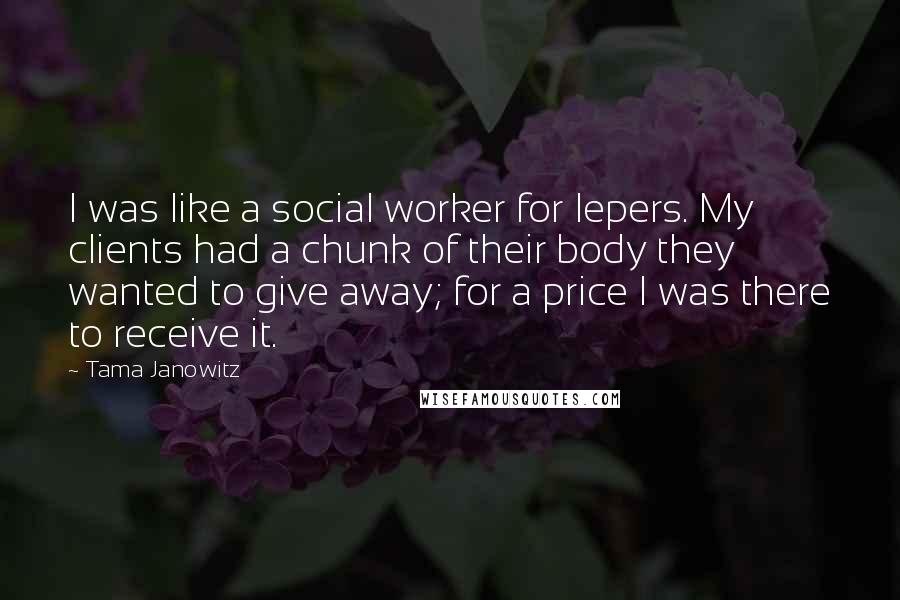 Tama Janowitz Quotes: I was like a social worker for lepers. My clients had a chunk of their body they wanted to give away; for a price I was there to receive it.