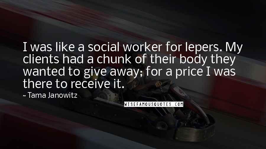 Tama Janowitz Quotes: I was like a social worker for lepers. My clients had a chunk of their body they wanted to give away; for a price I was there to receive it.