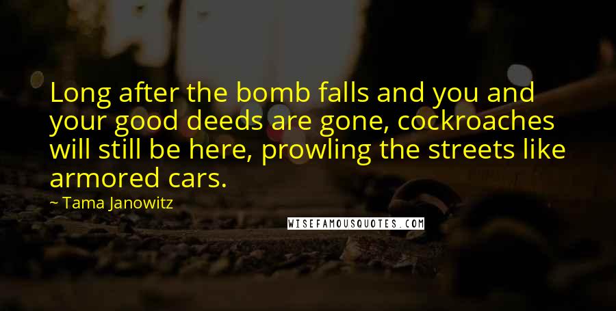 Tama Janowitz Quotes: Long after the bomb falls and you and your good deeds are gone, cockroaches will still be here, prowling the streets like armored cars.