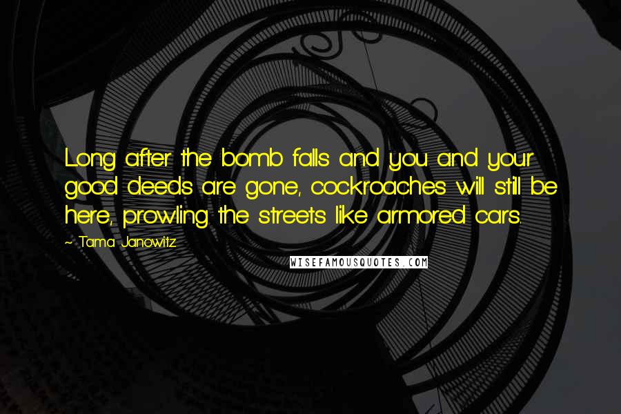 Tama Janowitz Quotes: Long after the bomb falls and you and your good deeds are gone, cockroaches will still be here, prowling the streets like armored cars.