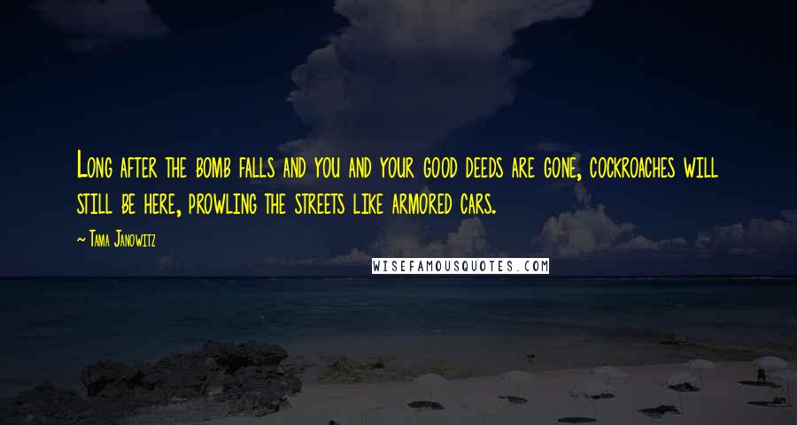 Tama Janowitz Quotes: Long after the bomb falls and you and your good deeds are gone, cockroaches will still be here, prowling the streets like armored cars.