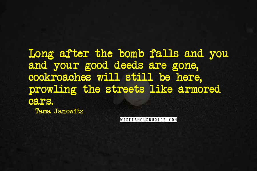 Tama Janowitz Quotes: Long after the bomb falls and you and your good deeds are gone, cockroaches will still be here, prowling the streets like armored cars.