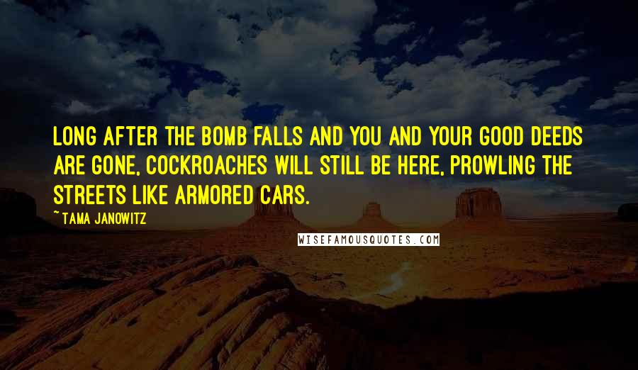 Tama Janowitz Quotes: Long after the bomb falls and you and your good deeds are gone, cockroaches will still be here, prowling the streets like armored cars.