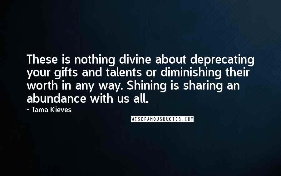 Tama Kieves Quotes: These is nothing divine about deprecating your gifts and talents or diminishing their worth in any way. Shining is sharing an abundance with us all.