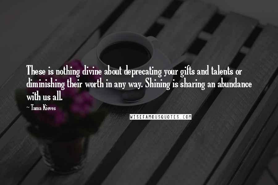 Tama Kieves Quotes: These is nothing divine about deprecating your gifts and talents or diminishing their worth in any way. Shining is sharing an abundance with us all.