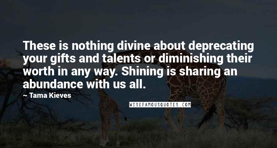 Tama Kieves Quotes: These is nothing divine about deprecating your gifts and talents or diminishing their worth in any way. Shining is sharing an abundance with us all.