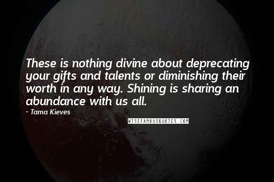 Tama Kieves Quotes: These is nothing divine about deprecating your gifts and talents or diminishing their worth in any way. Shining is sharing an abundance with us all.