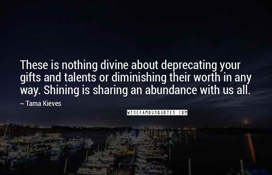 Tama Kieves Quotes: These is nothing divine about deprecating your gifts and talents or diminishing their worth in any way. Shining is sharing an abundance with us all.