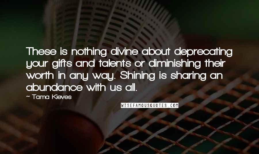 Tama Kieves Quotes: These is nothing divine about deprecating your gifts and talents or diminishing their worth in any way. Shining is sharing an abundance with us all.