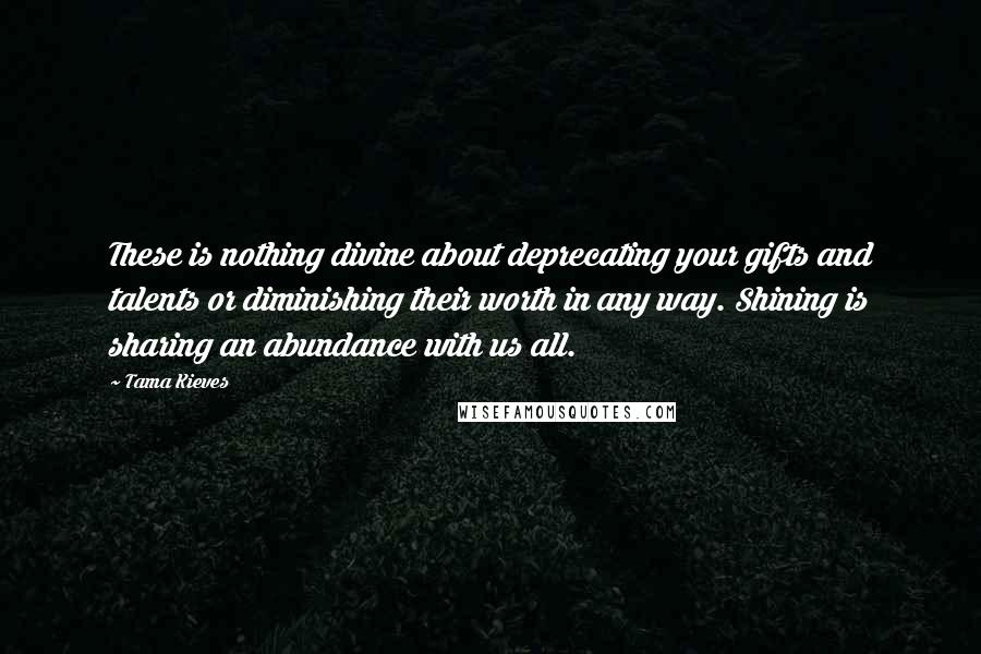 Tama Kieves Quotes: These is nothing divine about deprecating your gifts and talents or diminishing their worth in any way. Shining is sharing an abundance with us all.