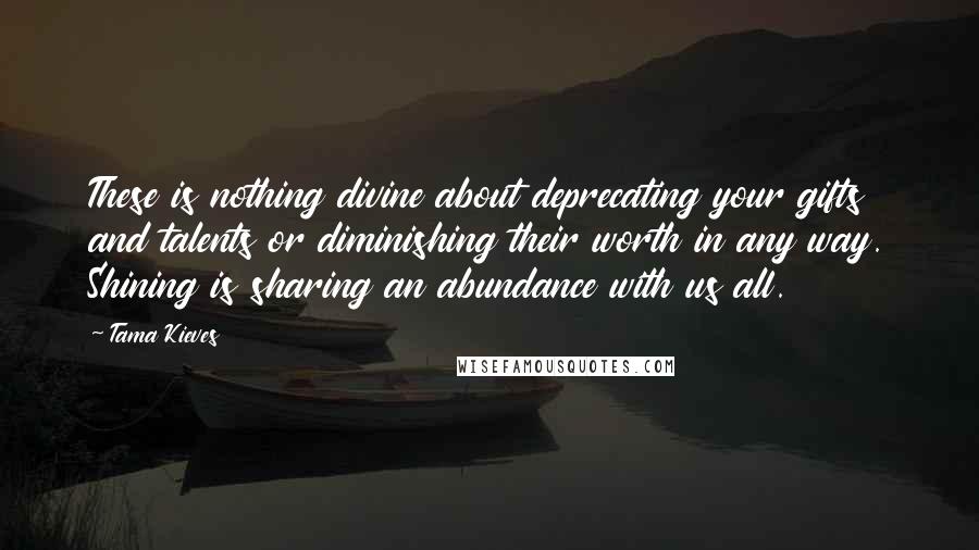 Tama Kieves Quotes: These is nothing divine about deprecating your gifts and talents or diminishing their worth in any way. Shining is sharing an abundance with us all.