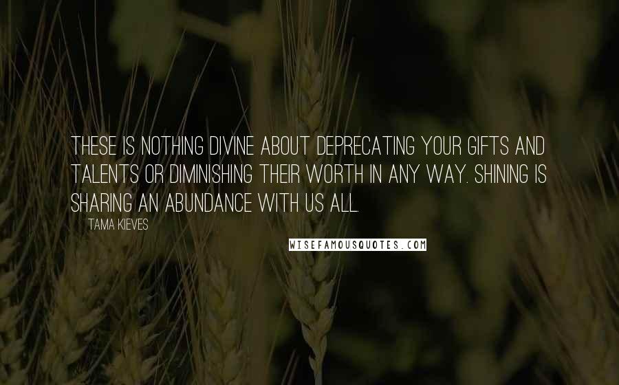 Tama Kieves Quotes: These is nothing divine about deprecating your gifts and talents or diminishing their worth in any way. Shining is sharing an abundance with us all.