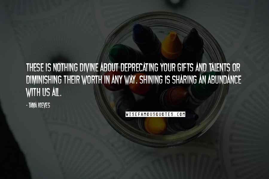 Tama Kieves Quotes: These is nothing divine about deprecating your gifts and talents or diminishing their worth in any way. Shining is sharing an abundance with us all.