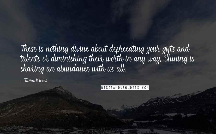 Tama Kieves Quotes: These is nothing divine about deprecating your gifts and talents or diminishing their worth in any way. Shining is sharing an abundance with us all.