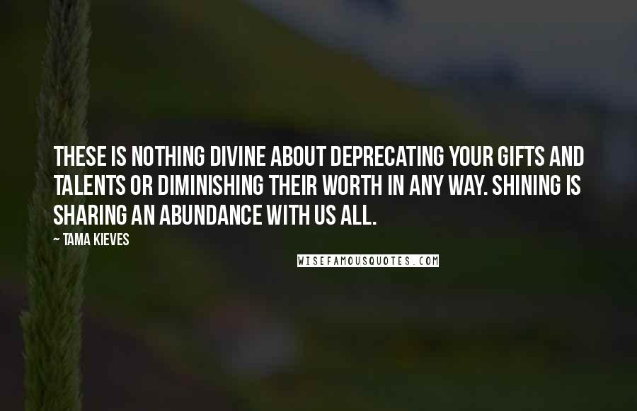 Tama Kieves Quotes: These is nothing divine about deprecating your gifts and talents or diminishing their worth in any way. Shining is sharing an abundance with us all.