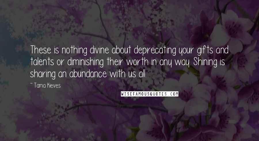 Tama Kieves Quotes: These is nothing divine about deprecating your gifts and talents or diminishing their worth in any way. Shining is sharing an abundance with us all.