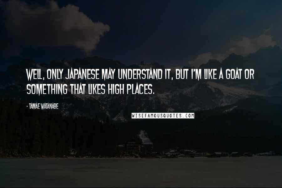 Tamae Watanabe Quotes: Well, only Japanese may understand it, but I'm like a goat or something that likes high places.