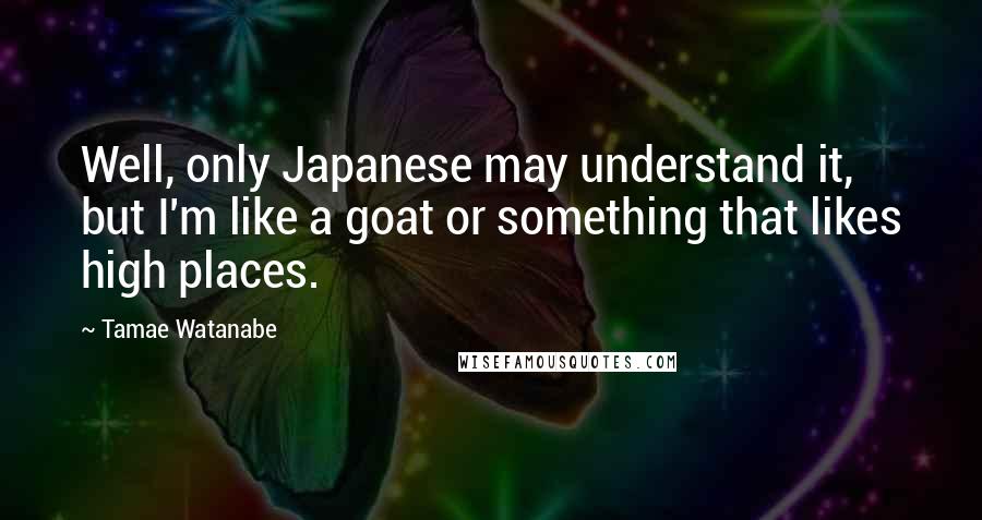 Tamae Watanabe Quotes: Well, only Japanese may understand it, but I'm like a goat or something that likes high places.