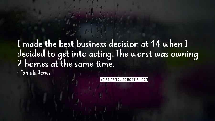 Tamala Jones Quotes: I made the best business decision at 14 when I decided to get into acting. The worst was owning 2 homes at the same time.