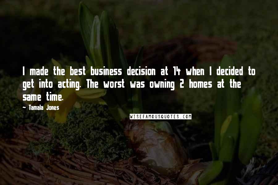 Tamala Jones Quotes: I made the best business decision at 14 when I decided to get into acting. The worst was owning 2 homes at the same time.